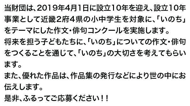 当財団は、2019年4月1日に設立10年を迎え、設立10年事業として近畿2府4県の小中学生を対象に、「いのち」をテーマにした作文・俳句コンクールを実施します。将来を担う子どもたちに、「いのち」についての作文・俳句をつくることを通じて、「いのち」の大切さを考えてもらいます。また、優れた作品は、作品集の発行などにより世の中にお伝えします。是非、ふるってご応募ください！！