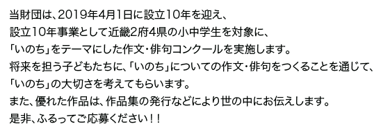 当財団は、2019年4月1日に設立10年を迎え、設立10年事業として近畿2府4県の小中学生を対象に、「いのち」をテーマにした作文・俳句コンクールを実施します。将来を担う子どもたちに、「いのち」についての作文・俳句をつくることを通じて、「いのち」の大切さを考えてもらいます。また、優れた作品は、作品集の発行などにより世の中にお伝えします。是非、ふるってご応募ください！！