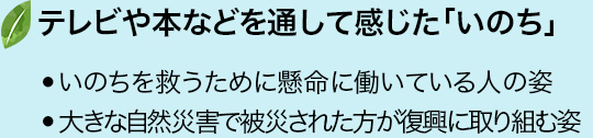 テレビや本などを通して感じた「いのち」・いのちを救うために懸命に働いている人の姿・大きな自然災害で被災された方が復興に取り組む姿など