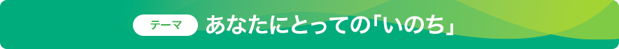 あなたにとっての「いのち」